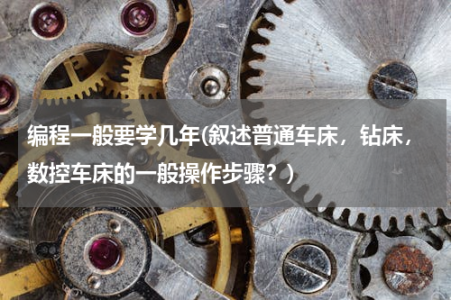 编程一般要学几年(叙述普通车床，钻床，数控车床的一般操作步骤？)