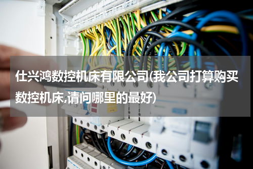 仕兴鸿数控机床有限公司(我公司打算购买数控机床,请问哪里的最好)