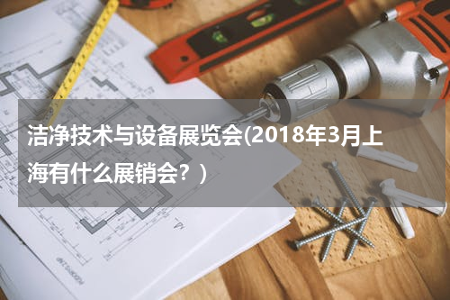 洁净技术与设备展览会(2018年3月上海有什么展销会？)