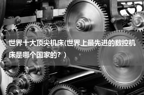 世界十大顶尖机床(世界上最先进的数控机床是哪个国家的？)