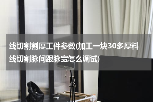 线切割割厚工件参数(加工一块30多厚料线切割脉间跟脉宽怎么调试)