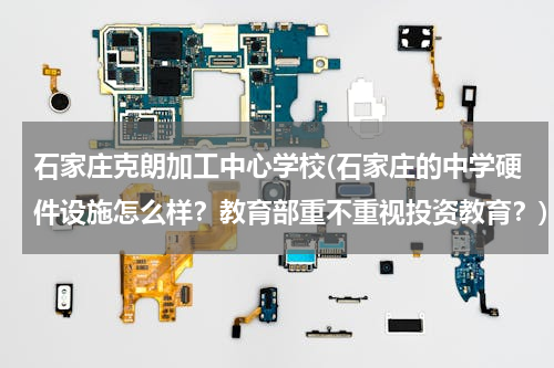 石家庄克朗加工中心学校(石家庄的中学硬件设施怎么样？教育部重不重视投资教育？)