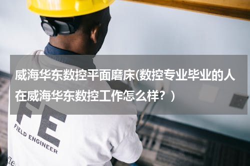 威海华东数控平面磨床(数控专业毕业的人在威海华东数控工作怎么样？)