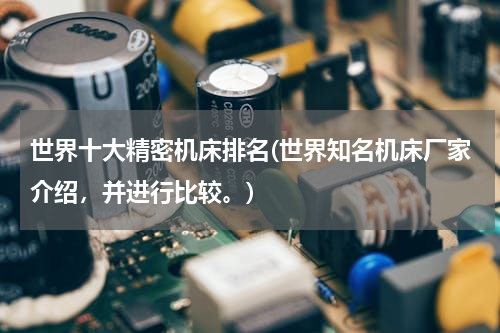 世界十大精密机床排名(世界知名机床厂家介绍，并进行比较。)
