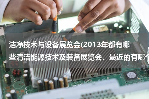 洁净技术与设备展览会(2013年都有哪些清洁能源技术及装备展览会，最近的有哪个？)