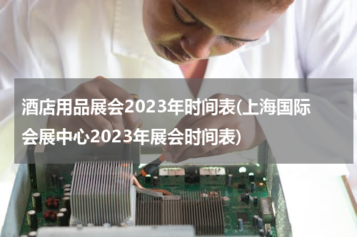 酒店用品展会2023年时间表(上海国际会展中心2023年展会时间表)