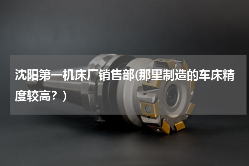 沈阳第一机床厂销售部(那里制造的车床精度较高？)