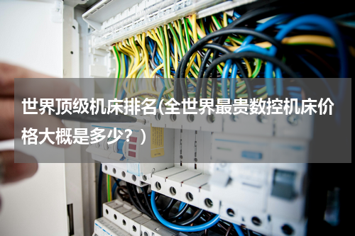 世界顶级机床排名(全世界最贵数控机床价格大概是多少？)