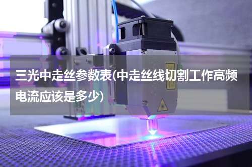 三光中走丝参数表(中走丝线切割工作高频电流应该是多少)