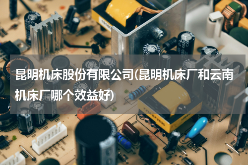 昆明机床股份有限公司(昆明机床厂和云南机床厂哪个效益好)