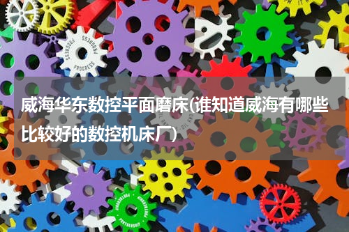 威海华东数控平面磨床(谁知道威海有哪些比较好的数控机床厂)