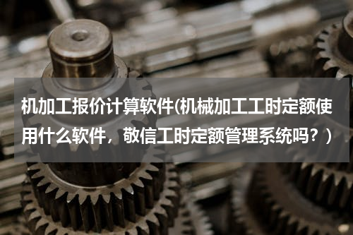 机加工报价计算软件(机械加工工时定额使用什么软件，敬信工时定额管理系统吗？)