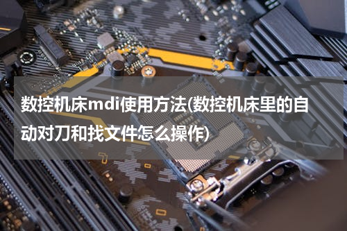 数控机床mdi使用方法(数控机床里的自动对刀和找文件怎么操作)