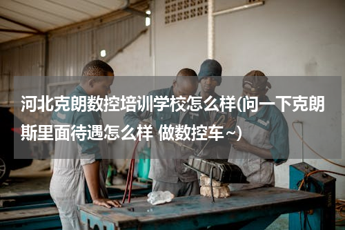 河北克朗数控培训学校怎么样(问一下克朗斯里面待遇怎么样 做数控车~)