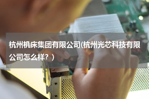 杭州机床集团有限公司(杭州光芯科技有限公司怎么样？)