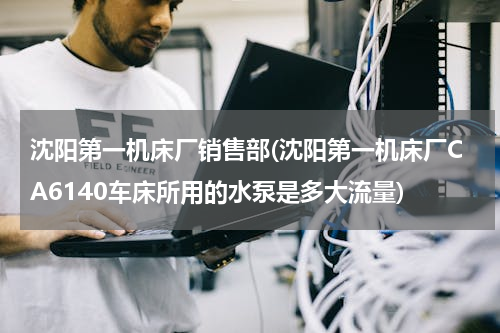 沈阳第一机床厂销售部(沈阳第一机床厂CA6140车床所用的水泵是多大流量)