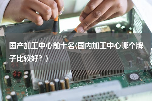国产加工中心前十名(国内加工中心哪个牌子比较好？)