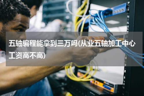五轴编程能拿到三万吗(从业五轴加工中心工资高不高)