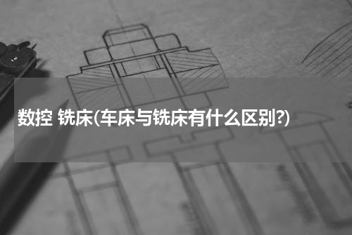 数控 铣床(车床与铣床有什么区别?)