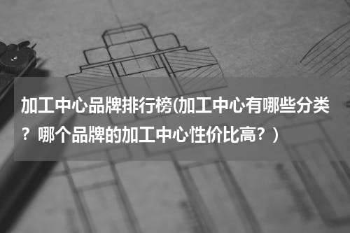 加工中心品牌排行榜(加工中心有哪些分类？哪个品牌的加工中心性价比高？)