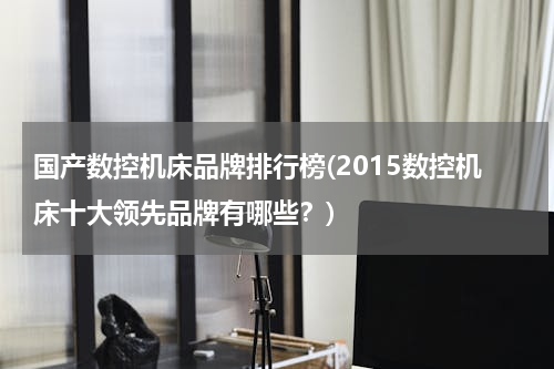 国产数控机床品牌排行榜(2015数控机床十大领先品牌有哪些？)