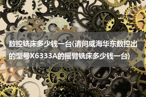 数控铣床多少钱一台(请问威海华东数控出的型号X6333A的摇臂铣床多少钱一台)