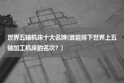 世界五轴机床十大名牌(谁能排下世界上五轴加工机床的名次？)