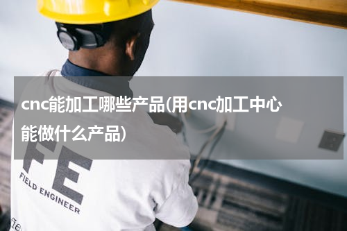 cnc能加工哪些产品(用cnc加工中心能做什么产品)