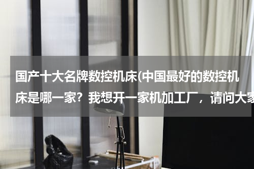 国产十大名牌数控机床(中国最好的数控机床是哪一家？我想开一家机加工厂，请问大家有什么好的推荐？！)