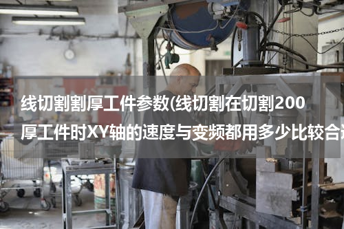 线切割割厚工件参数(线切割在切割200厚工件时XY轴的速度与变频都用多少比较合适？)