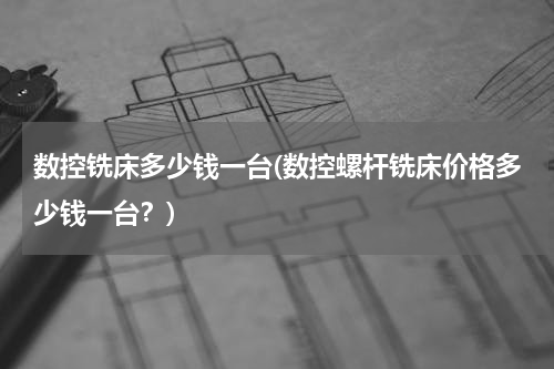 数控铣床多少钱一台(数控螺杆铣床价格多少钱一台？)