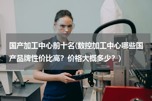 国产加工中心前十名(数控加工中心哪些国产品牌性价比高？价格大概多少？)