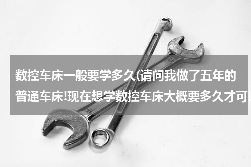 数控车床一般要学多久(请问我做了五年的普通车床!现在想学数控车床大概要多久才可以学会?学数控车床主要有学哪些方面?)