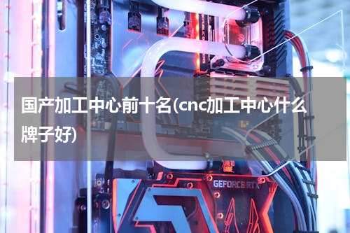 国产加工中心前十名(cnc加工中心什么牌子好)