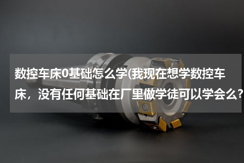 数控车床0基础怎么学(我现在想学数控车床，没有任何基础在厂里做学徒可以学会么？怎样才能快速的入门？在哪里学比较好？)