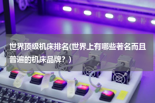 世界顶级机床排名(世界上有哪些著名而且普遍的机床品牌？)
