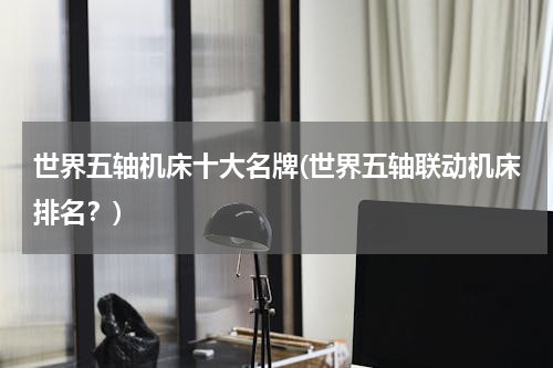 世界五轴机床十大名牌(世界五轴联动机床排名？)