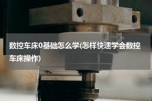 数控车床0基础怎么学(怎样快速学会数控车床操作)