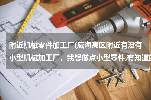 附近机械零件加工厂(威海高区附近有没有小型机械加工厂，我想做点小型零件,有知道的朋友赶紧来回答吧。)