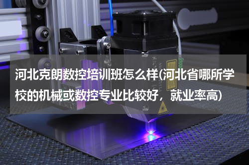 河北克朗数控培训班怎么样(河北省哪所学校的机械或数控专业比较好，就业率高)