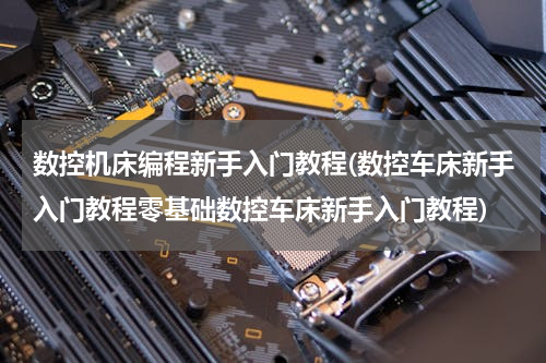 数控机床编程新手入门教程(数控车床新手入门教程零基础数控车床新手入门教程)