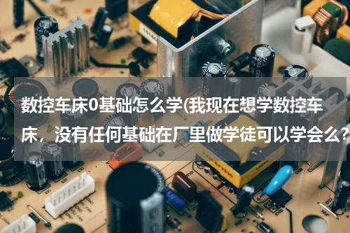 数控车床0基础怎么学(我现在想学数控车床，没有任何基础在厂里做学徒可以学会么？怎样才能快速的入门？在哪里学比较好？)