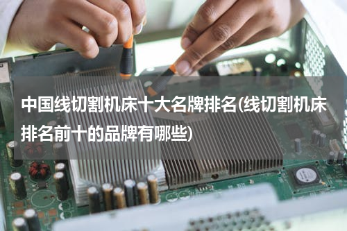 中国线切割机床十大名牌排名(线切割机床排名前十的品牌有哪些)