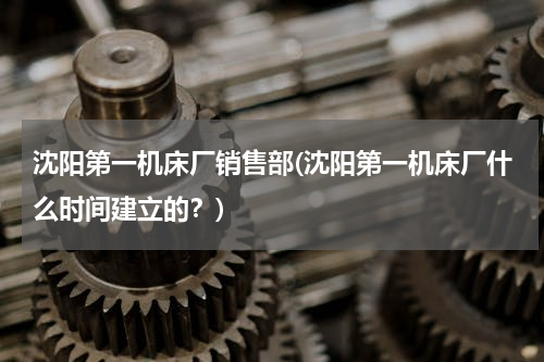 沈阳第一机床厂销售部(沈阳第一机床厂什么时间建立的？)