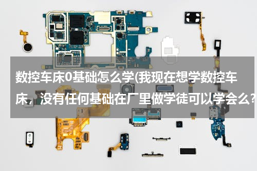 数控车床0基础怎么学(我现在想学数控车床，没有任何基础在厂里做学徒可以学会么？怎样才能快速的入门？在哪里学比较好？)