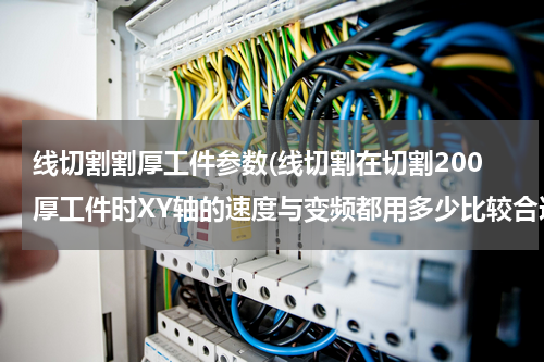 线切割割厚工件参数(线切割在切割200厚工件时XY轴的速度与变频都用多少比较合适？)