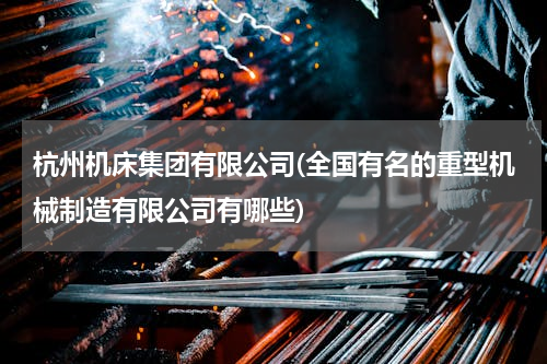杭州机床集团有限公司(全国有名的重型机械制造有限公司有哪些)