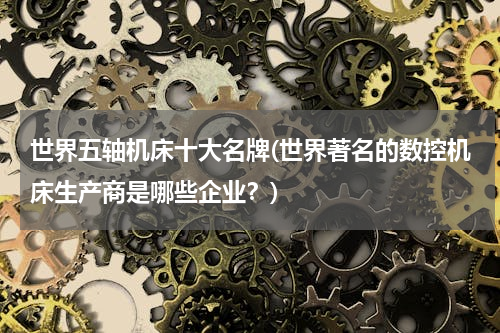 世界五轴机床十大名牌(世界著名的数控机床生产商是哪些企业？)