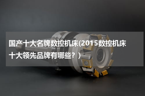 国产十大名牌数控机床(2015数控机床十大领先品牌有哪些？)