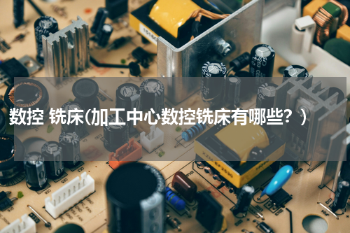 数控 铣床(加工中心数控铣床有哪些？)